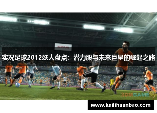 实况足球2012妖人盘点：潜力股与未来巨星的崛起之路